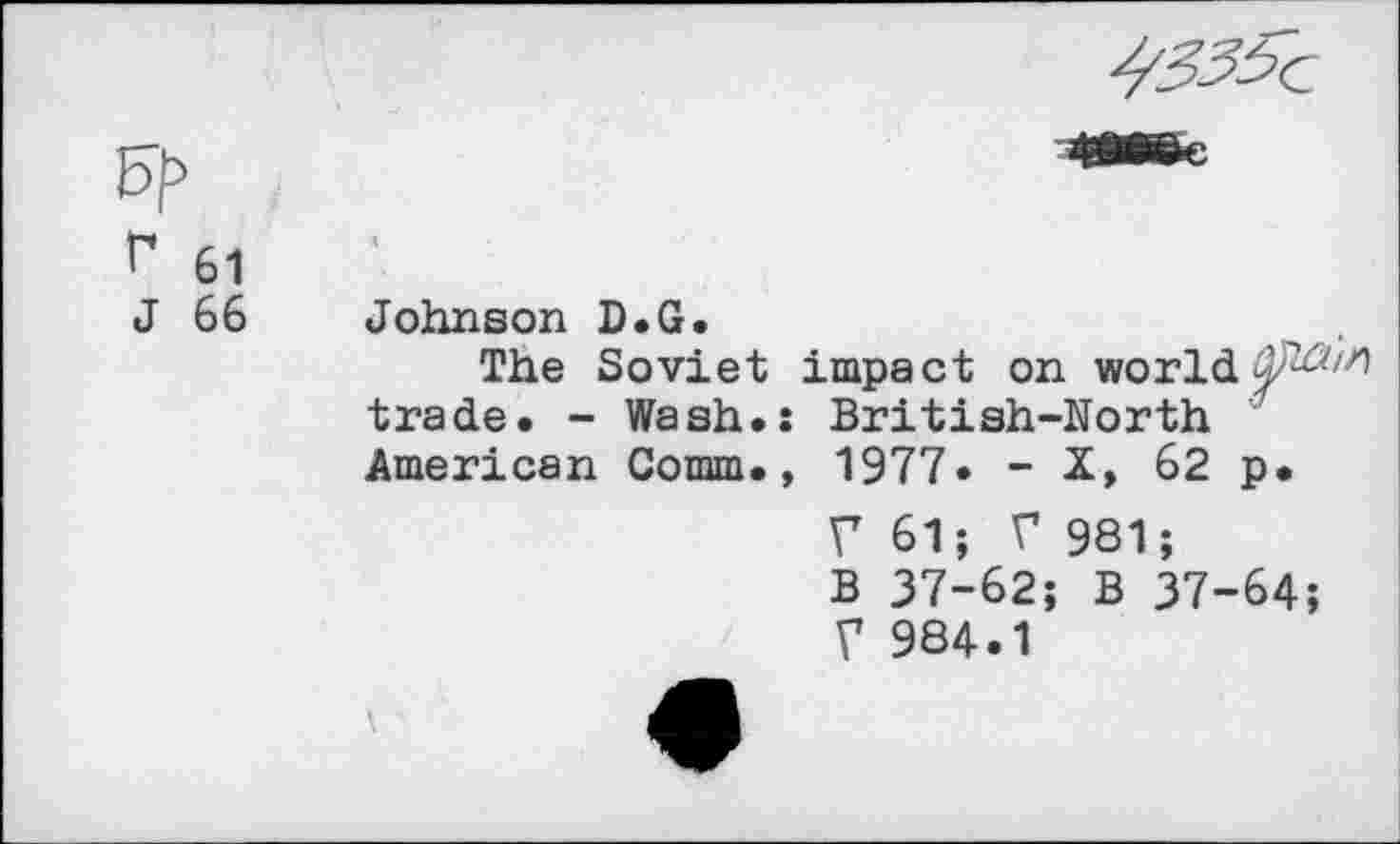 ﻿r 61
J 66
Johnson D.G.
The Soviet impact on world trade. - Wash.: British-North American Comm., 1977» - X, 62 p.
V	61; V 981;
B 37-62; B 37-64
V	984.1